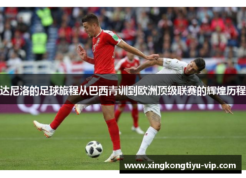 达尼洛的足球旅程从巴西青训到欧洲顶级联赛的辉煌历程